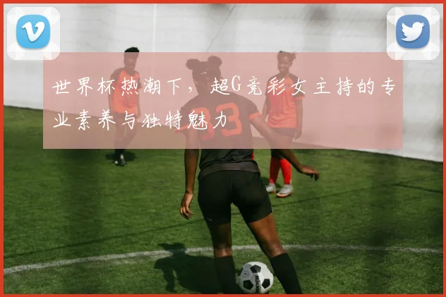 世界杯热潮下,超G竞彩女主持的专业素养与独特魅力