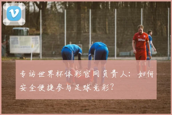 专访世界杯体彩官网负责人:如何安全便捷参与足球竞彩?