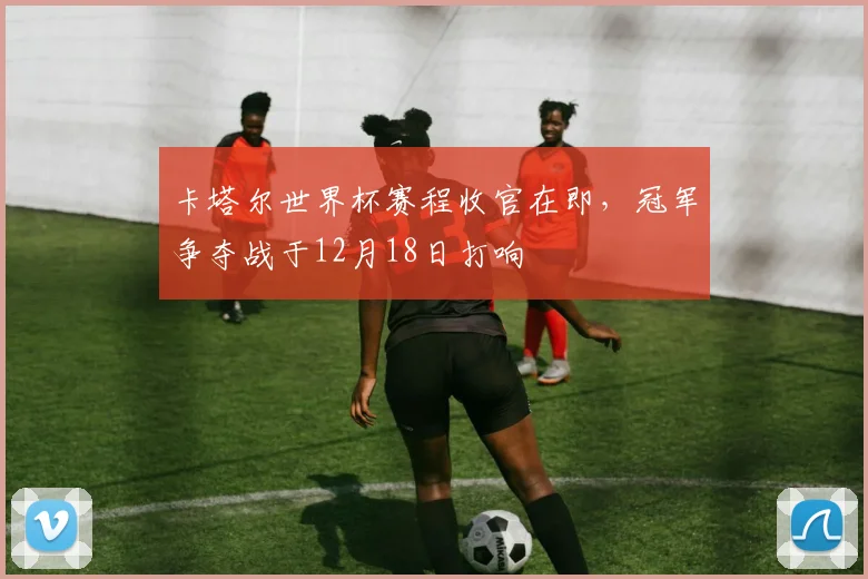 卡塔尔世界杯赛程收官在即，冠军争夺战于12月18日打响