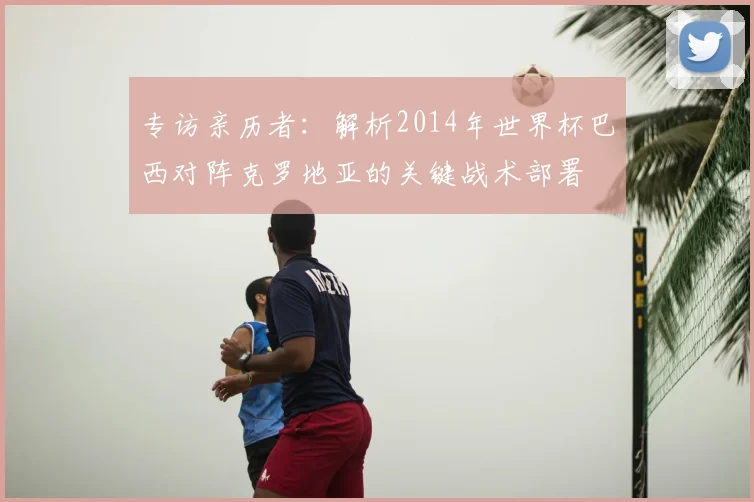 专访亲历者:解析2014年世界杯巴西对阵克罗地亚的关键战术部署