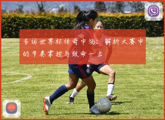 专访世界杯传奇中场：解析大赛中的节奏掌控与致命一击