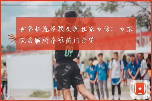 世界杯冠军预测图独家专访:专家深度解析夺冠热门走势