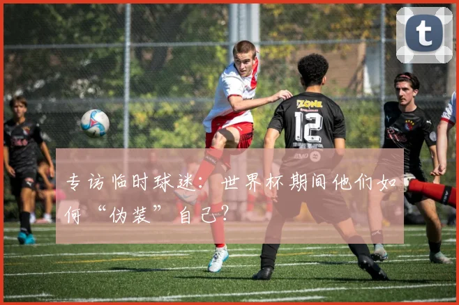 专访临时球迷:世界杯期间他们如何“伪装”自己?