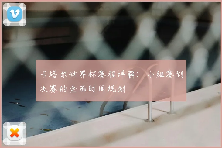 卡塔尔世界杯赛程详解:小组赛到决赛的全面时间规划