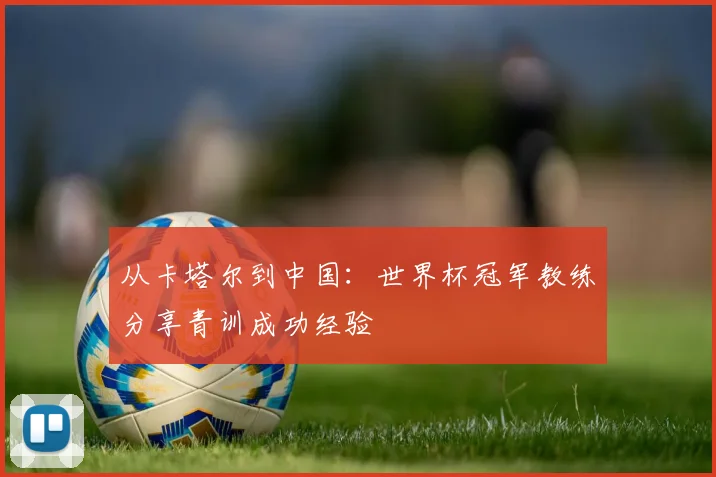 从卡塔尔到中国：世界杯冠军教练分享青训成功经验