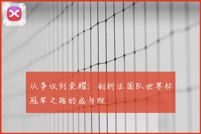 从争议到荣耀:剖析法国队世界杯冠军之路的成与败