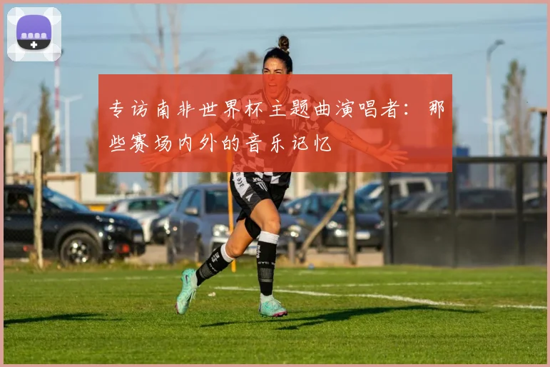 专访南非世界杯主题曲演唱者:那些赛场内外的音乐记忆