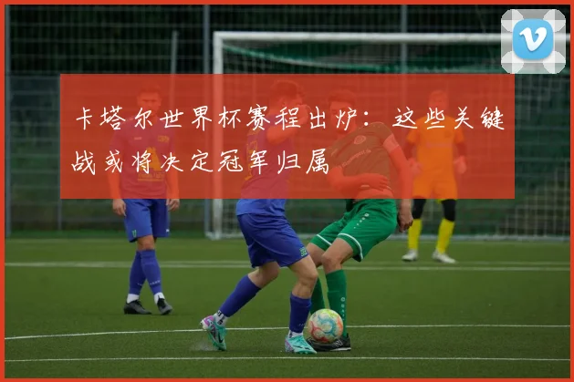 卡塔尔世界杯赛程出炉:这些关键战或将决定冠军归属