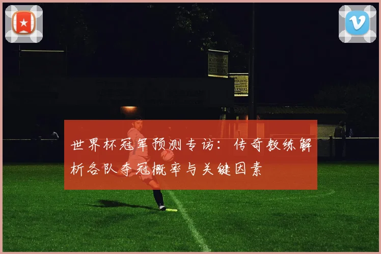 世界杯冠军预测专访:传奇教练解析各队夺冠概率与关键因素