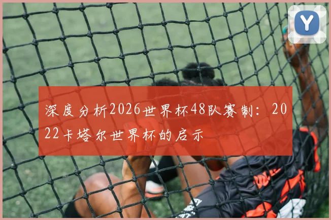 深度分析2026世界杯48队赛制：2022卡塔尔世界杯的启示