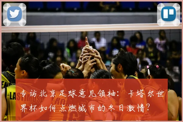 专访北京足球意见领袖:卡塔尔世界杯如何点燃城市的冬日激情?