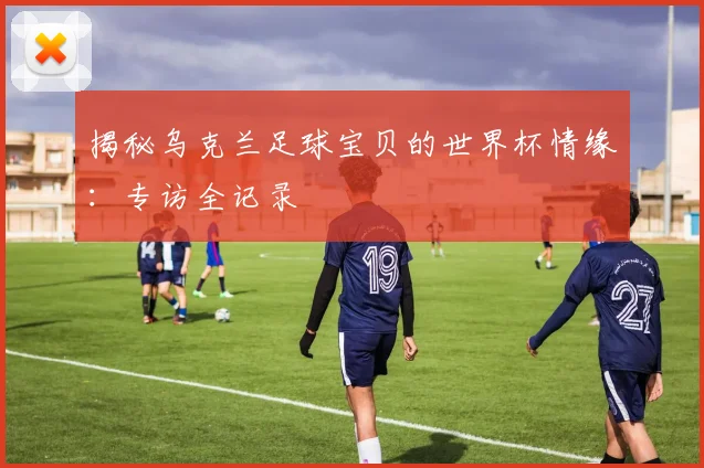 揭秘乌克兰足球宝贝的世界杯情缘：专访全记录