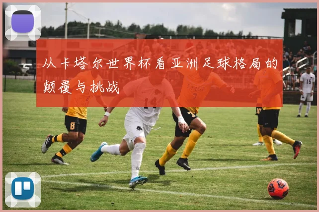 从卡塔尔世界杯看亚洲足球格局的颠覆与挑战