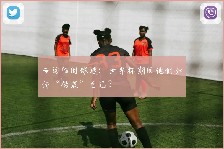 专访临时球迷:世界杯期间他们如何“伪装”自己?