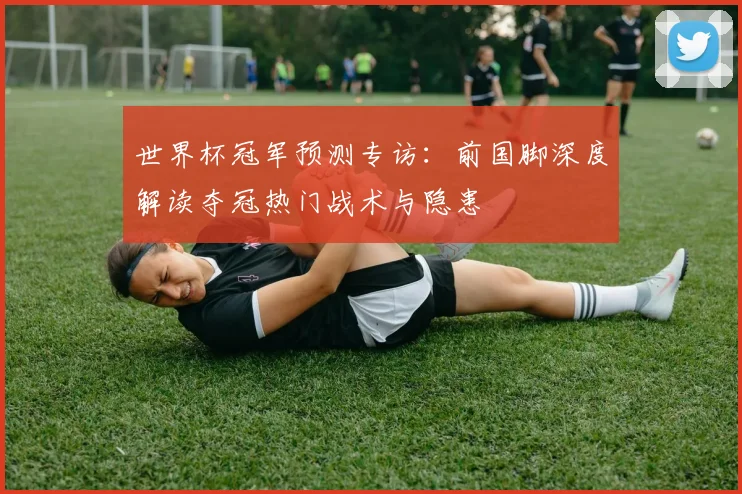 世界杯冠军预测专访:前国脚深度解读夺冠热门战术与隐患