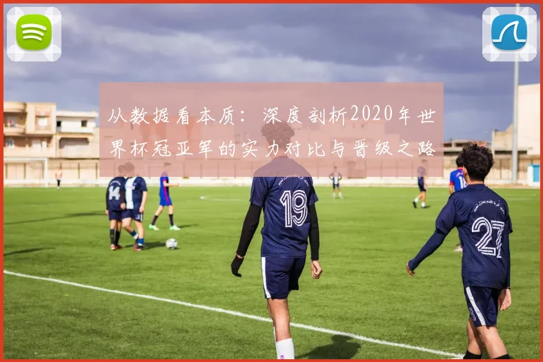 从数据看本质:深度剖析2020年世界杯冠亚军的实力对比与晋级之路