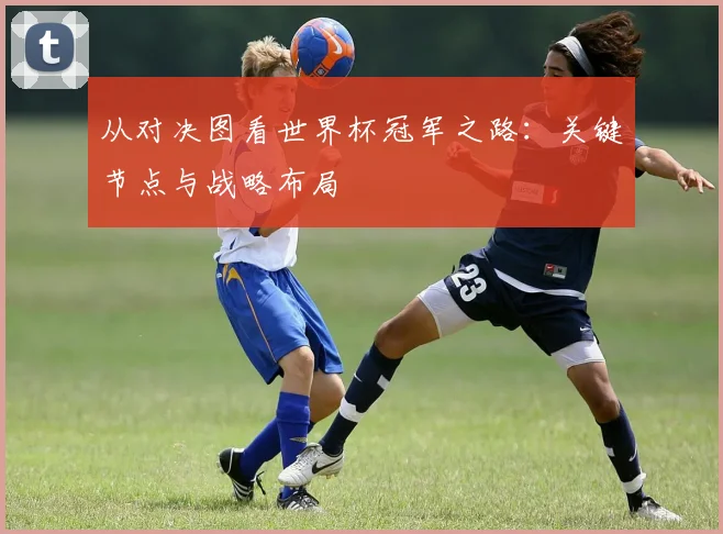 从对决图看世界杯冠军之路：关键节点与战略布局
